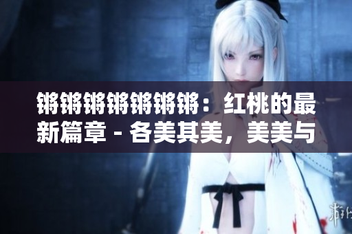锵锵锵锵锵锵锵：红桃的最新篇章 - 各美其美，美美与共