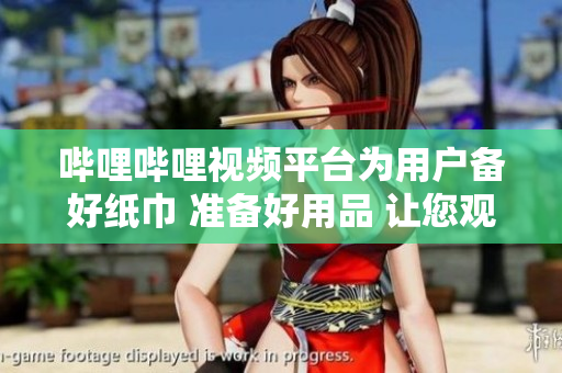 哔哩哔哩视频平台为用户备好纸巾 准备好用品 让您观看更舒适