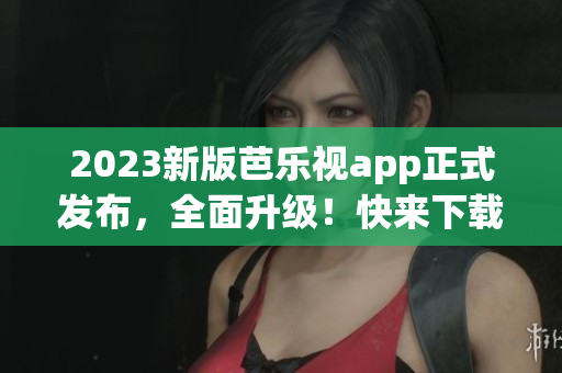 2023新版芭乐视app正式发布，全面升级！快来下载体验最新功能