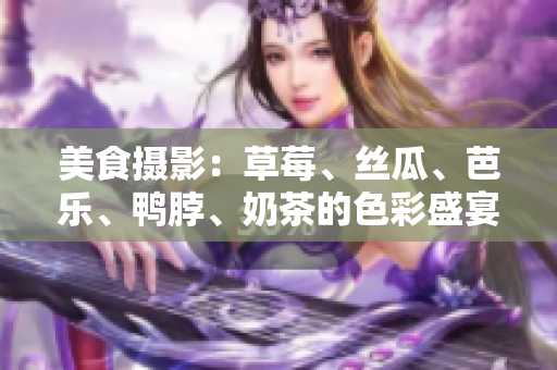 美食摄影：草莓、丝瓜、芭乐、鸭脖、奶茶的色彩盛宴