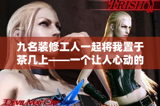 九名装修工人一起将我置于茶几上——一个让人心动的经历