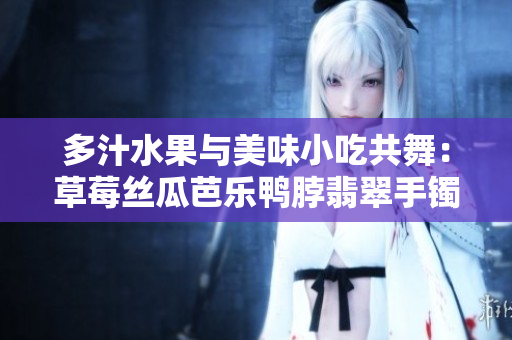 多汁水果与美味小吃共舞：草莓丝瓜芭乐鸭脖翡翠手镯诱人美味