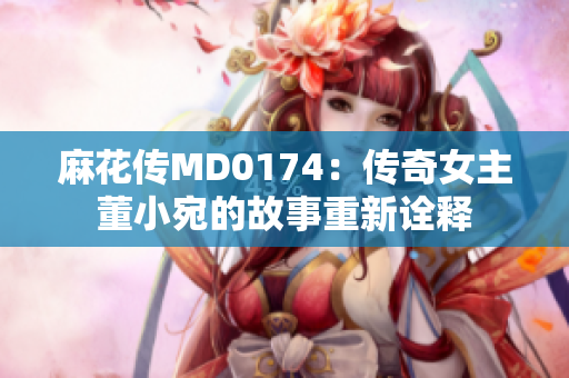 麻花传MD0174：传奇女主董小宛的故事重新诠释