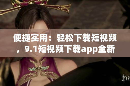 便捷实用：轻松下载短视频，9.1短视频下载app全新上线，带你畅享精彩无限