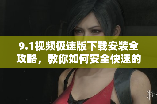 9.1视频极速版下载安装全攻略，教你如何安全快速的完成安装步骤