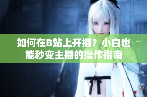 如何在B站上开播？小白也能秒变主播的操作指南
