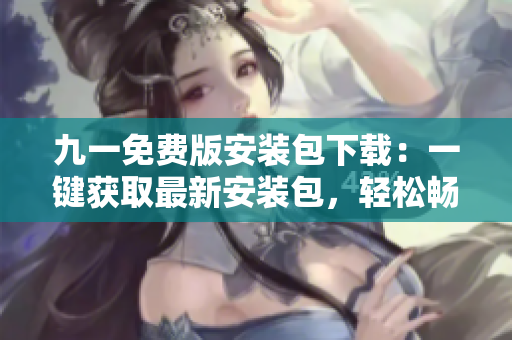 九一免费版安装包下载：一键获取最新安装包，轻松畅享免费服务