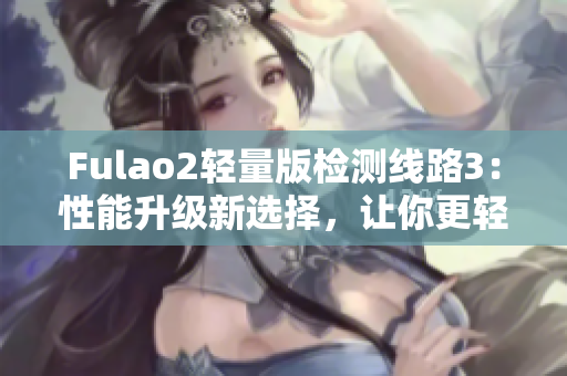 Fulao2轻量版检测线路3：性能升级新选择，让你更轻松畅玩