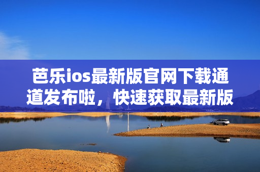 芭乐ios最新版官网下载通道发布啦，快速获取最新版本！