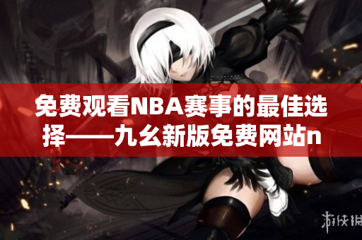 免费观看NBA赛事的最佳选择——九幺新版免费网站nbaoffice68上线了！