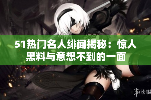 51热门名人绯闻揭秘：惊人黑料与意想不到的一面