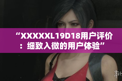 “XXXXXL19D18用户评价：细致入微的用户体验”