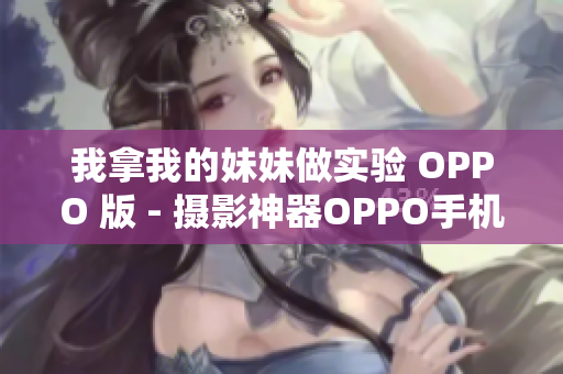 我拿我的妹妹做实验 OPPO 版 - 摄影神器OPPO手机实验：我拿妹妹当模特