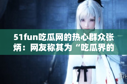 51fun吃瓜网的热心群众张炳：网友称其为“吃瓜界的爱心使者”