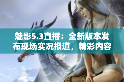 魅影5.3直播：全新版本发布现场实况报道，精彩内容不容错过!