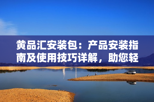 黄品汇安装包：产品安装指南及使用技巧详解，助您轻松上手