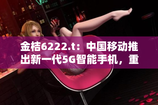 金桔6222.t：中国移动推出新一代5G智能手机，重新定义未来通信体验