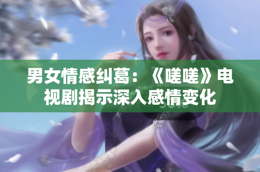 男女情感纠葛：《嗟嗟》电视剧揭示深入感情变化