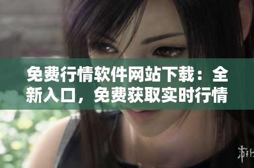 免费行情软件网站下载：全新入口，免费获取实时行情数据