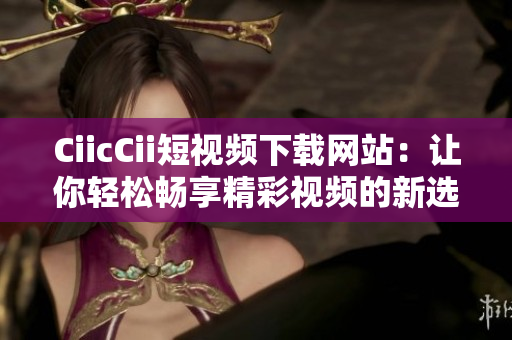CiicCii短视频下载网站：让你轻松畅享精彩视频的新选择