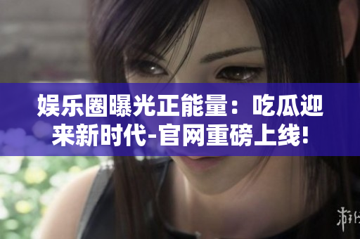 娱乐圈曝光正能量：吃瓜迎来新时代-官网重磅上线!