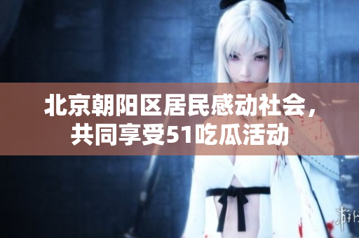 北京朝阳区居民感动社会，共同享受51吃瓜活动