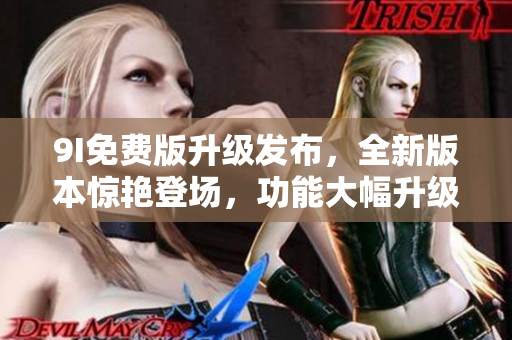 9I免费版升级发布，全新版本惊艳登场，功能大幅升级，体验更畅快