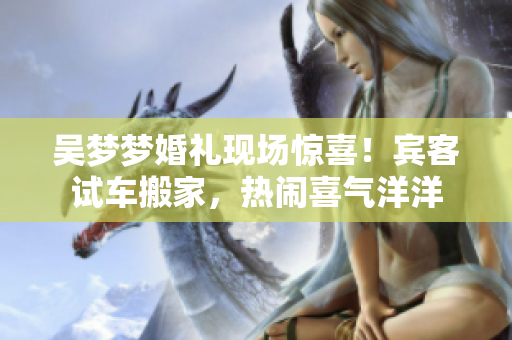 吴梦梦婚礼现场惊喜！宾客试车搬家，热闹喜气洋洋
