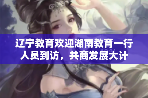 辽宁教育欢迎湖南教育一行人员到访，共商发展大计