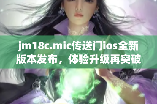 jm18c.mic传送门ios全新版本发布，体验升级再突破