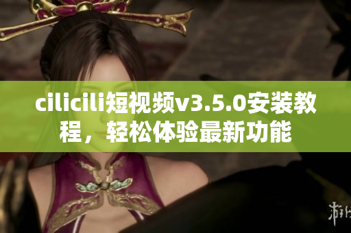 cilicili短视频v3.5.0安装教程，轻松体验最新功能