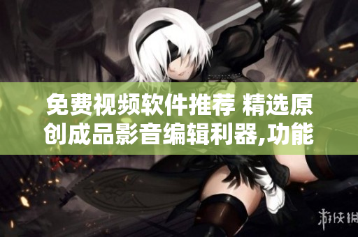免费视频软件推荐 精选原创成品影音编辑利器,功能强大的视频处理工具盘点