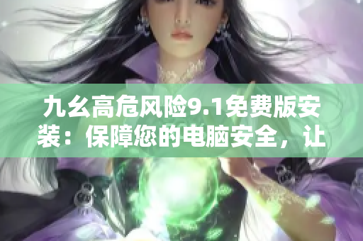 九幺高危风险9.1免费版安装：保障您的电脑安全，让您拥有更稳定的使用体验