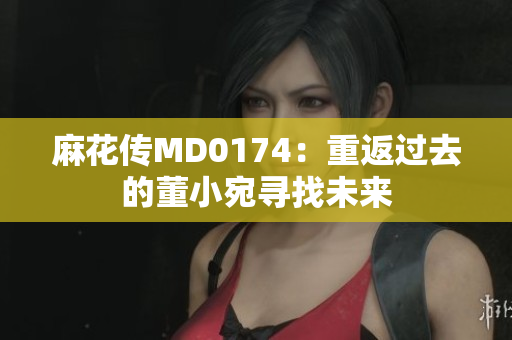 麻花传MD0174：重返过去的董小宛寻找未来