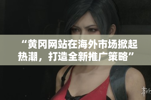“黄冈网站在海外市场掀起热潮，打造全新推广策略”