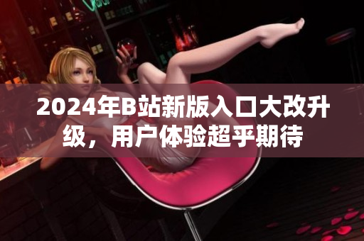 2024年B站新版入口大改升级，用户体验超乎期待