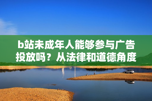 b站未成年人能够参与广告投放吗？从法律和道德角度看待