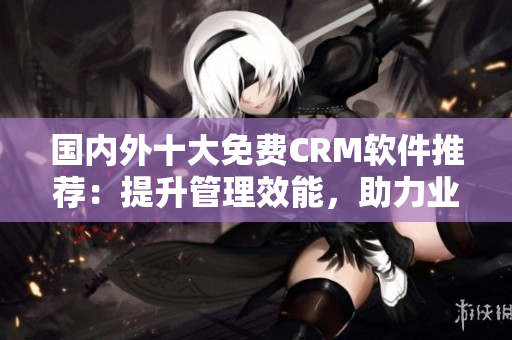 国内外十大免费CRM软件推荐：提升管理效能，助力业务发展