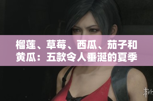 榴莲、草莓、西瓜、茄子和黄瓜：五款令人垂涎的夏季水果和蔬菜