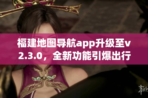 福建地图导航app升级至v2.3.0，全新功能引爆出行体验