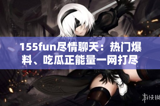 155fun尽情聊天：热门爆料、吃瓜正能量一网打尽