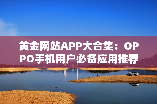 黄金网站APP大合集：OPPO手机用户必备应用推荐