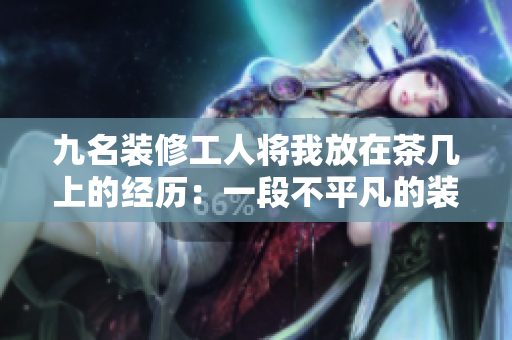 九名装修工人将我放在茶几上的经历：一段不平凡的装修故事