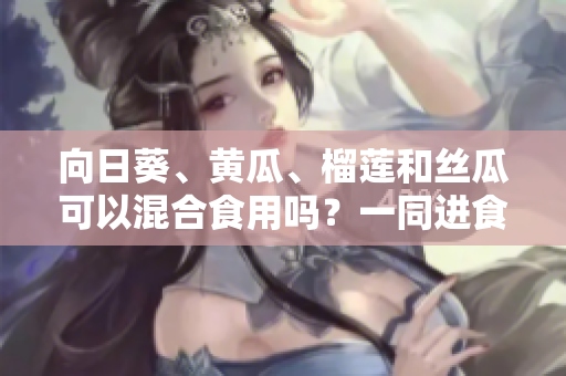 向日葵、黄瓜、榴莲和丝瓜可以混合食用吗？一同进食这些水果蔬菜的好处与注意事项