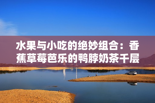 水果与小吃的绝妙组合：香蕉草莓芭乐的鸭脖奶茶千层浪
