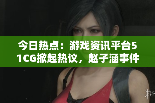今日热点：游戏资讯平台51CG掀起热议，赵子涵事件引发关注