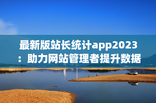 最新版站长统计app2023：助力网站管理者提升数据分析和优化效率