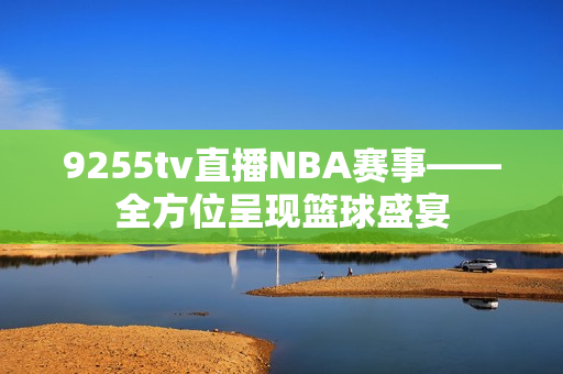 9255tv直播NBA赛事——全方位呈现篮球盛宴