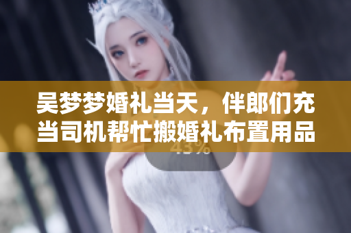 吴梦梦婚礼当天，伴郎们充当司机帮忙搬婚礼布置用品