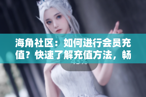 海角社区：如何进行会员充值？快速了解充值方法，畅享会员专属福利